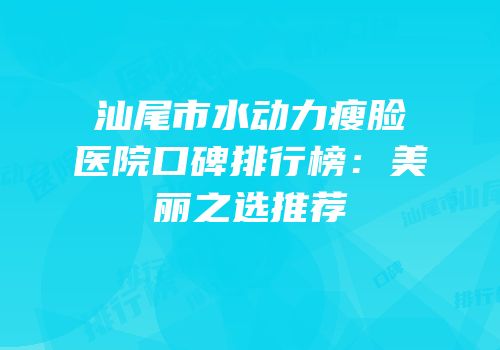汕尾市水动力瘦脸医院口碑排行榜：美丽之选推荐