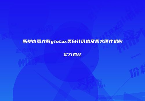 衢州市意大利glutax美白针价格及各大医疗机构实力对比