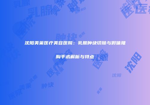 沈阳美莱医疗美容医院：乳腺肿块切除与假体隆胸手术解析与特点