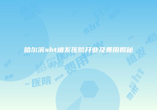 哈尔滨sht植发医院开业及费用揭秘