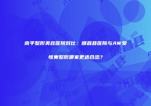南平整形美容医院对比：顺昌县医院与AW爱惟夷整形哪家更适合您？