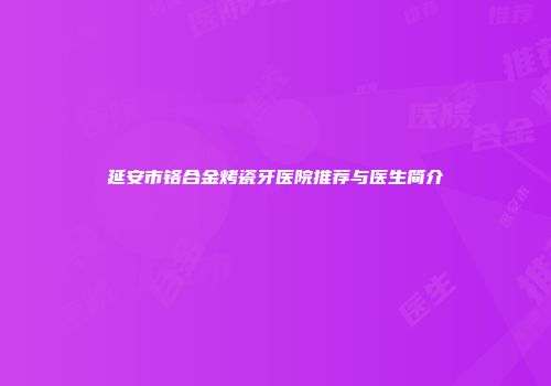 延安市铬合金烤瓷牙医院推荐与医生简介