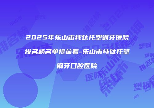2025年乐山市纯钛托塑钢牙医院排名榜名单提前看-乐山市纯钛托塑钢牙口腔医院