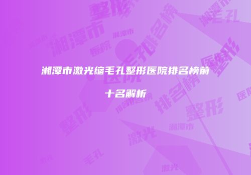 湘潭市激光缩毛孔整形医院排名榜前十名解析