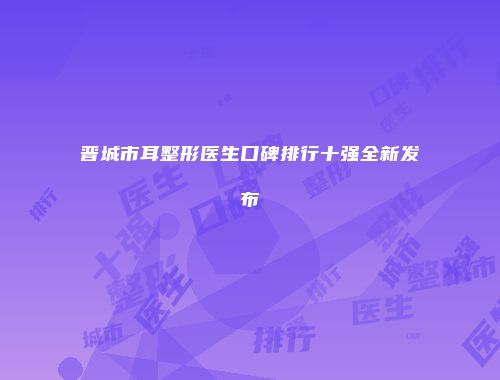 晋城市耳整形医生口碑排行十强全新发布