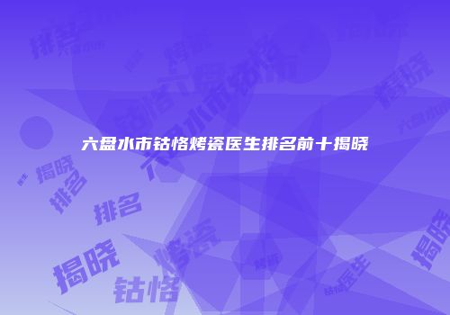 六盘水市钴恪烤瓷医生排名前十揭晓