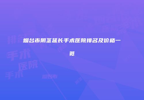 烟台市阴茎延长手术医院排名及价格一览