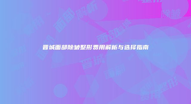 晋城面部除皱整形费用解析与选择指南