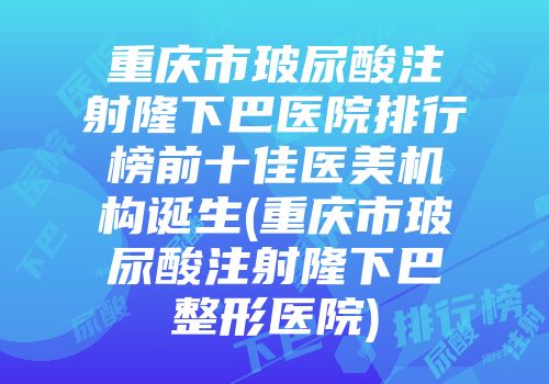 重庆市玻尿酸注射隆下巴医院排行榜前十佳医美机构诞生(重庆市玻尿酸注射隆下巴整形医院)