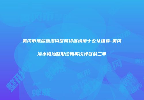黄冈市玻尿酸泪沟医院排名榜前十公认推荐-黄冈浠水海沁整形诊所再次蝉联前三甲
