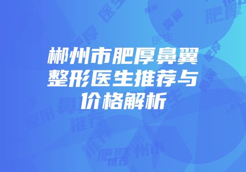 郴州市肥厚鼻翼整形医生推荐与价格解析