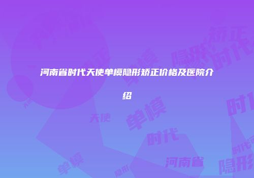 河南省时代天使单模隐形矫正价格及医院介绍