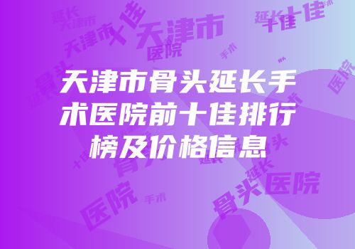 天津市骨头延长手术医院前十佳排行榜及价格信息