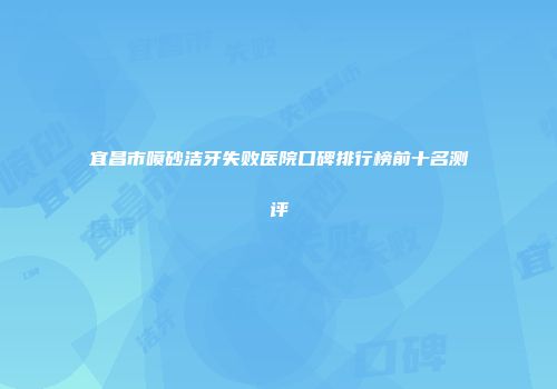 宜昌市喷砂洁牙失败医院口碑排行榜前十名测评