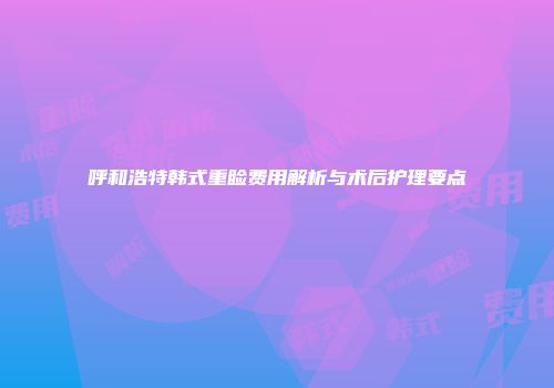 呼和浩特韩式重睑费用解析与术后护理要点