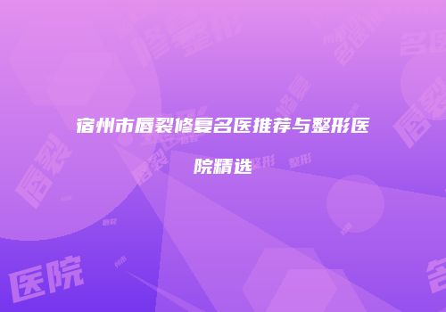 宿州市唇裂修复名医推荐与整形医院精选