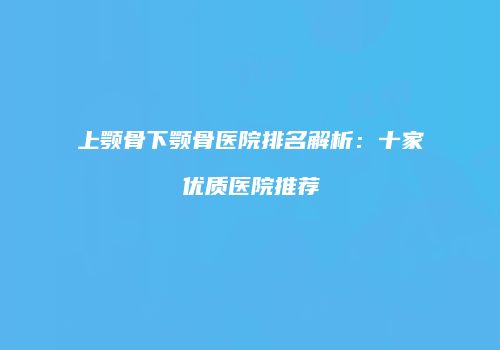 上颚骨下颚骨医院排名解析：十家优质医院推荐