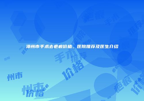 漳州市手术去疤痕价格、医院推荐及医生介绍