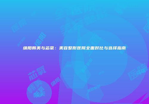 绵阳韩美与芯氧：美容整形医院全面对比与选择指南