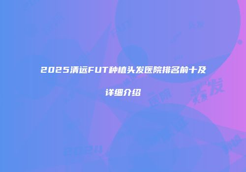 2025清远FUT种植头发医院排名前十及详细介绍