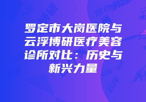 罗定市大岗医院与云浮博研医疗美容诊所对比：历史与新兴力量