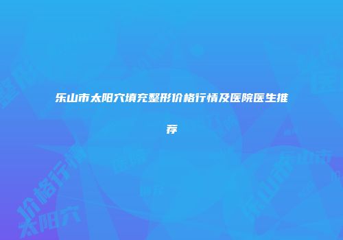 乐山市太阳穴填充整形价格行情及医院医生推荐