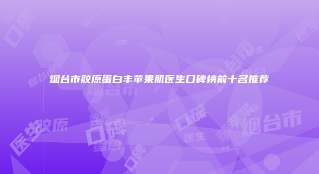 烟台市胶原蛋白丰苹果肌医生口碑榜前十名推荐