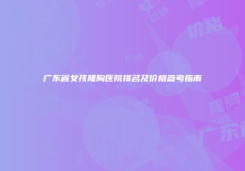 广东省女孩隆胸医院排名及价格参考指南