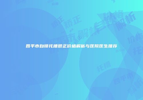 四平市自锁托槽矫正价格解析与医院医生推荐