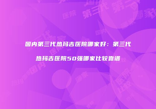 国内第三代热玛吉医院哪家好：第三代热玛吉医院50强哪家比较靠谱
