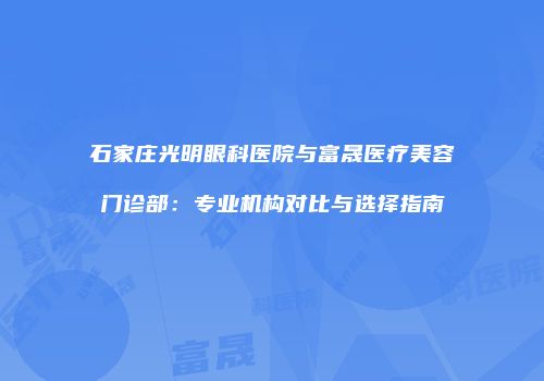石家庄光明眼科医院与富晟医疗美容门诊部：专业机构对比与选择指南