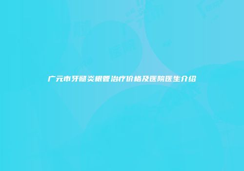 广元市牙髓炎根管治疗价格及医院医生介绍