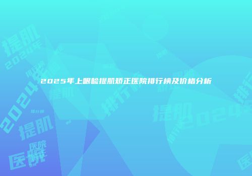 2025年上眼睑提肌矫正医院排行榜及价格分析