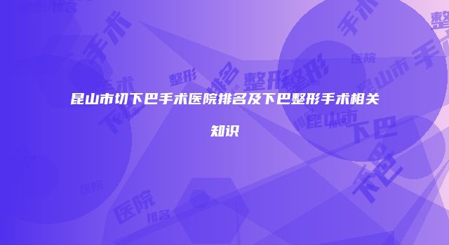 昆山市切下巴手术医院排名及下巴整形手术相关知识