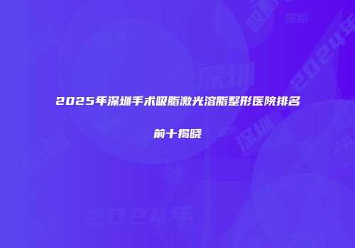 2025年深圳手术吸脂激光溶脂整形医院排名前十揭晓