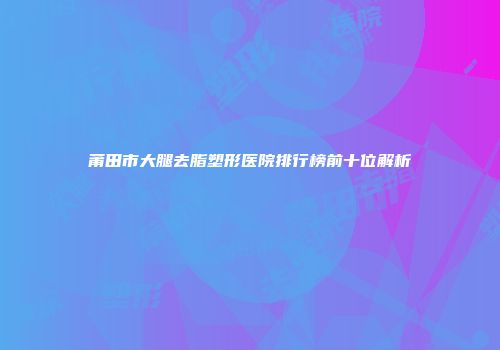 莆田市大腿去脂塑形医院排行榜前十位解析