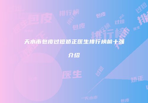 天水市包皮过短矫正医生排行榜前十强介绍