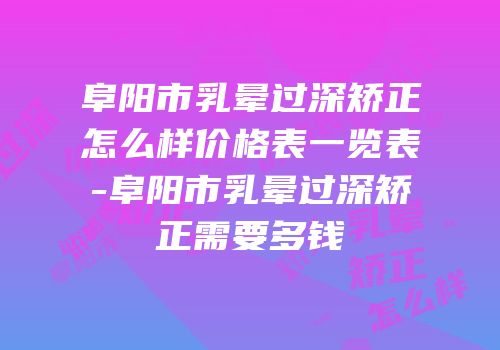 阜阳市乳晕过深矫正怎么样价格表一览表-阜阳市乳晕过深矫正需要多钱