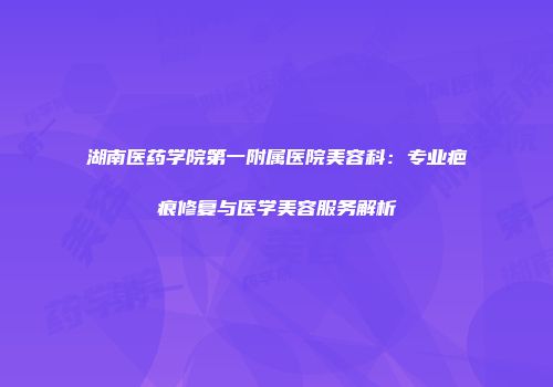 湖南医药学院第一附属医院美容科：专业疤痕修复与医学美容服务解析