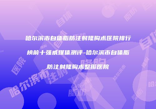 哈尔滨市自体脂肪注射隆胸术医院排行榜前十强威媒体测评-哈尔滨市自体脂肪注射隆胸术整形医院