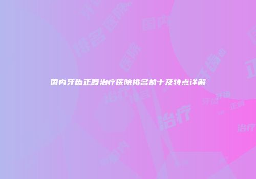 国内牙齿正畸治疗医院排名前十及特点详解
