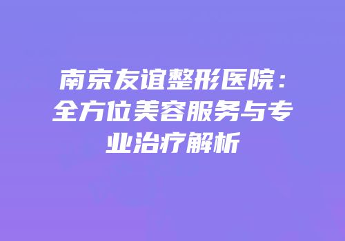 南京友谊整形医院：全方位美容服务与专业治疗解析