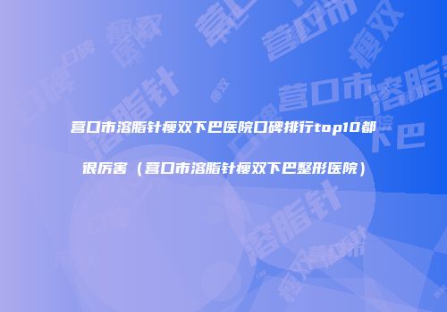 营口市溶脂针瘦双下巴医院口碑排行top10都很厉害（营口市溶脂针瘦双下巴整形医院）