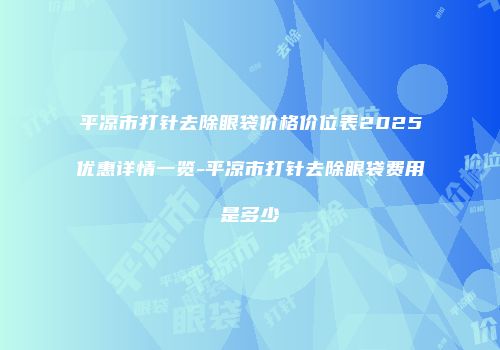 平凉市打针去除眼袋价格价位表2025优惠详情一览-平凉市打针去除眼袋费用是多少　