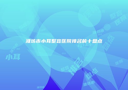 潍坊市小耳整容医院排名前十盘点