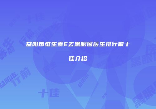 益阳市维生素E去黑眼圈医生排行前十佳介绍