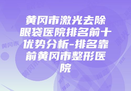 黄冈市激光去除眼袋医院排名前十优势分析-排名靠前黄冈市整形医院