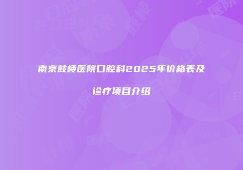 南京鼓楼医院口腔科2025年价格表及诊疗项目介绍