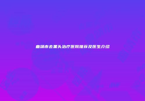 曲靖市去黑头治疗医院推荐及医生介绍