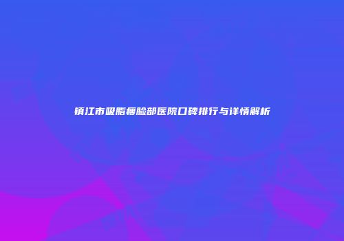 镇江市吸脂瘦脸部医院口碑排行与详情解析